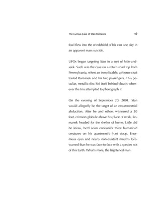The Curious Case of Stan Romanek 49
fowl ﬂew into the windshield of his van one day in
an apparent mass suicide.
UFOs began targeting Stan in a sort of hide-and-
seek. Such was the case on a return road trip from
Pennsylvania, when an inexplicable, airborne craft
trailed Romanek and his two passengers. This pe-
culiar, metallic disc hid itself behind clouds when-
ever the trio attempted to photograph it.
On the evening of September 20, 2001, Stan
would allegedly be the target of an extraterrestrial
abduction. After he and others witnessed a 30
foot, crimson globule above his place of work, Ro-
manek headed for the shelter of home. Little did
he know, he'd soon encounter three humanoid
creatures on his apartment's front stoop. Enor-
mous eyes and nearly non-existent mouths fore-
warned Stan he was face-to-face with a species not
of this Earth. What's more, the frightened man
 