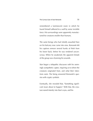 The Curious Case of Stan Romanek 51
remembered a luminescent room in which he
found himself adhered to a wall by some invisible
force. His surroundings were apparently manufac-
tured for creatures smaller than humans.
The same beings who had initially assaulted Stan
on his balcony now came into view. Romanek felt
his captives remove several hunks of ﬂesh from
his lower back, before he was rendered uncon-
scious. When he awakened, the apparent female
of the group was cleansing his wounds.
Stan began a telepathic discourse with his seem-
ingly sympathetic captor, inquiring as to where the
creatures originated from, and what their inten-
tions were. The being answered Romanek's que-
ries with cryptic symbols.
Eventually, she revealed that, "Something signiﬁ-
cant [was] about to happen." With that, the crea-
ture stared intently into Stan's eyes, and his
 