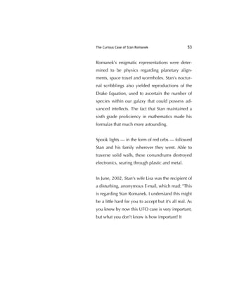 The Curious Case of Stan Romanek 53
Romanek's enigmatic representations were deter-
mined to be physics regarding planetary align-
ments, space travel and wormholes. Stan's noctur-
nal scribblings also yielded reproductions of the
Drake Equation, used to ascertain the number of
species within our galaxy that could possess ad-
vanced intellects. The fact that Stan maintained a
sixth grade proﬁciency in mathematics made his
formulas that much more astounding.
Spook lights — in the form of red orbs — followed
Stan and his family wherever they went. Able to
traverse solid walls, these conundrums destroyed
electronics, searing through plastic and metal.
In June, 2002, Stan's wife Lisa was the recipient of
a disturbing, anonymous E-mail, which read: "This
is regarding Stan Romanek. I understand this might
be a little hard for you to accept but it's all real. As
you know by now this UFO case is very important,
but what you don't know is how important! It
 