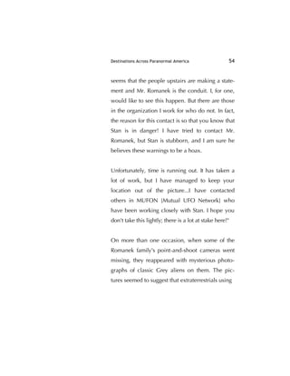 Destinations Across Paranormal America 54
seems that the people upstairs are making a state-
ment and Mr. Romanek is the conduit. I, for one,
would like to see this happen. But there are those
in the organization I work for who do not. In fact,
the reason for this contact is so that you know that
Stan is in danger! I have tried to contact Mr.
Romanek, but Stan is stubborn, and I am sure he
believes these warnings to be a hoax.
Unfortunately, time is running out. It has taken a
lot of work, but I have managed to keep your
location out of the picture...I have contacted
others in MUFON [Mutual UFO Network] who
have been working closely with Stan. I hope you
don't take this lightly; there is a lot at stake here!"
On more than one occasion, when some of the
Romanek family's point-and-shoot cameras went
missing, they reappeared with mysterious photo-
graphs of classic Grey aliens on them. The pic-
tures seemed to suggest that extraterrestrials using
 