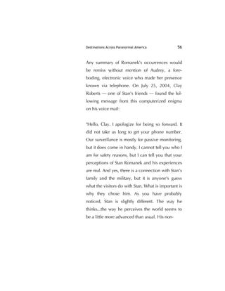 Destinations Across Paranormal America 56
Any summary of Romanek's occurrences would
be remiss without mention of Audrey, a fore-
boding, electronic voice who made her presence
known via telephone. On July 25, 2004, Clay
Roberts — one of Stan's friends — found the fol-
lowing message from this computerized enigma
on his voice mail:
"Hello, Clay. I apologize for being so forward. It
did not take us long to get your phone number.
Our surveillance is mostly for passive monitoring,
but it does come in handy. I cannot tell you who I
am for safety reasons, but I can tell you that your
perceptions of Stan Romanek and his experiences
are real. And yes, there is a connection with Stan's
family and the military, but it is anyone's guess
what the visitors do with Stan. What is important is
why they chose him. As you have probably
noticed, Stan is slightly different. The way he
thinks...the way he perceives the world seems to
be a little more advanced than usual. His non-
 