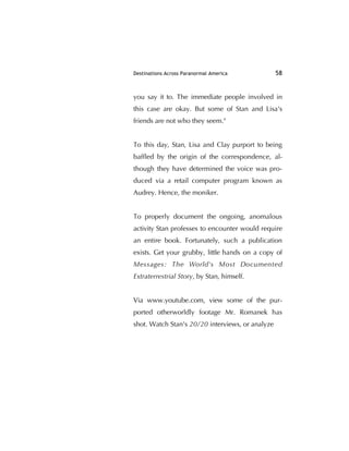 Destinations Across Paranormal America 58
you say it to. The immediate people involved in
this case are okay. But some of Stan and Lisa's
friends are not who they seem."
To this day, Stan, Lisa and Clay purport to being
bafﬂed by the origin of the correspondence, al-
though they have determined the voice was pro-
duced via a retail computer program known as
Audrey. Hence, the moniker.
To properly document the ongoing, anomalous
activity Stan professes to encounter would require
an entire book. Fortunately, such a publication
exists. Get your grubby, little hands on a copy of
Messages: The World's Most Documented
Extraterrestrial Story, by Stan, himself.
Via www.youtube.com, view some of the pur-
ported otherworldly footage Mr. Romanek has
shot. Watch Stan's 20/20 interviews, or analyze
 