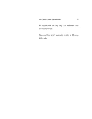 The Curious Case of Stan Romanek 59
his appearance on Larry King Live, and draw your
own conclusions.
Stan and his family currently reside in Denver,
Colorado.
 
