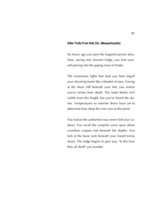 61
Killer Trolls From Hell, Etc. (Massachusetts)
Six hours ago you were the happiest person alive.
Now, staring over Assonet Ledge, you ﬁnd your-
self peering into the gaping maw of Hades.
The mysterious lights that lead you here engulf
your shivering frame like a blanket of stars. Gazing
at the shear cliff beneath your feet, you realize
you're inches from death. The water below isn't
visible from this height, but you've heard the sto-
ries. Temperatures so extreme divers have yet to
determine how deep the river runs at this point.
You realize the authorities may never ﬁnd your ca-
daver. You recall the campﬁre yarns spun about
countless corpses lost beneath the depths. You
kick at the loose rock beneath your frayed tennis
shoes. The ledge begins to give way. "Is this how
they all died?" you wonder.
 