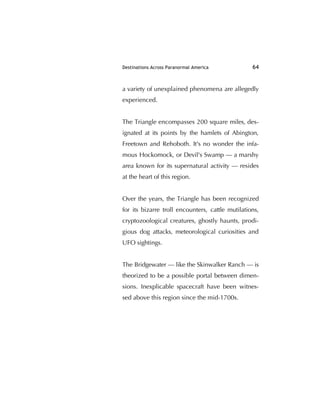 Destinations Across Paranormal America 64
a variety of unexplained phenomena are allegedly
experienced.
The Triangle encompasses 200 square miles, des-
ignated at its points by the hamlets of Abington,
Freetown and Rehoboth. It's no wonder the infa-
mous Hockomock, or Devil's Swamp — a marshy
area known for its supernatural activity — resides
at the heart of this region.
Over the years, the Triangle has been recognized
for its bizarre troll encounters, cattle mutilations,
cryptozoological creatures, ghostly haunts, prodi-
gious dog attacks, meteorological curiosities and
UFO sightings.
The Bridgewater — like the Skinwalker Ranch — is
theorized to be a possible portal between dimen-
sions. Inexplicable spacecraft have been witnes-
sed above this region since the mid-1700s.
 