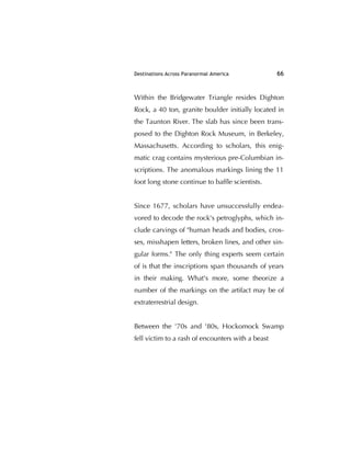 Destinations Across Paranormal America 66
Within the Bridgewater Triangle resides Dighton
Rock, a 40 ton, granite boulder initially located in
the Taunton River. The slab has since been trans-
posed to the Dighton Rock Museum, in Berkeley,
Massachusetts. According to scholars, this enig-
matic crag contains mysterious pre-Columbian in-
scriptions. The anomalous markings lining the 11
foot long stone continue to bafﬂe scientists.
Since 1677, scholars have unsuccessfully endea-
vored to decode the rock's petroglyphs, which in-
clude carvings of "human heads and bodies, cros-
ses, misshapen letters, broken lines, and other sin-
gular forms." The only thing experts seem certain
of is that the inscriptions span thousands of years
in their making. What's more, some theorize a
number of the markings on the artifact may be of
extraterrestrial design.
Between the '70s and '80s, Hockomock Swamp
fell victim to a rash of encounters with a beast
 