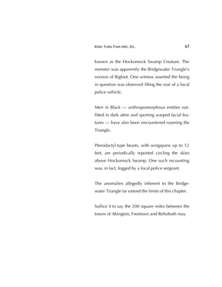 Killer Trolls From Hell, Etc. 67
known as the Hockomock Swamp Creature. The
monster was apparently the Bridgewater Triangle's
version of Bigfoot. One witness asserted the being
in question was observed lifting the rear of a local
police vehicle.
Men in Black — anthropomorphous entities out-
ﬁtted in dark attire and sporting warped facial fea-
tures — have also been encountered roaming the
Triangle.
Pterodactyl-type beasts, with wingspans up to 12
feet, are periodically reported circling the skies
above Hockomock Swamp. One such recounting
was, in fact, logged by a local police sergeant.
The anomalies allegedly inherent to the Bridge-
water Triangle far extend the limits of this chapter.
Sufﬁce it to say the 200 square miles between the
towns of Abington, Freetown and Rehoboth may
 