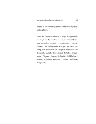 Destinations Across Paranormal America 68
be one of the most mysterious and unusual places
on the planet.
Since this particular Hotspot of High Strangeness is
so vast, it can be reached via any number of high-
way conduits. Located in southeastern Massa-
chusetts, the Bridgewater Triangle not only en-
compasses the towns of Abington, Freetown and
Rehoboth, but also the cities of Berkeley, Bridge-
water, Dighton, Easton, Lakeville, Middleboro,
Norton, Raynham, Seekonk, Taunton and West
Bridgewater.
 