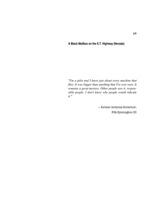 69
A Black Mailbox on the E.T. Highway (Nevada)
"I'm a pilot and I know just about every machine that
flies. It was bigger than anything that I've ever seen. It
remains a great mystery. Other people saw it, respon-
sible people. I don't know why people would ridicule
it."
— former Arizona Governor,
Fife Symington III
 