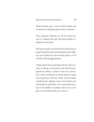 Destinations Across Paranormal America 70
What do dead cows, a lack of radio stations and
an absence of telephone poles have in common?
These disparate elements can all be found near
Area 51, perhaps the most Top Secret military in-
stallation in the world.
During my travels, I learned the deceased bovine I
passed along the state-named Extraterrestrial High-
way was resultant of a free roaming policy, an 18
wheeler and its groggy operator.
A high speed chase emanating from the above fa-
cility, involving a red Hummer and white Bronco,
piqued my interest. A photo I shot of an anoma-
lous, aerial craft during my desert sojourn, keeps
me pondering to this day. Three mini-tornadoes
simultaneously skipping across arid caliche only
intensiﬁed my experience. For a nonexistent loca-
tion in the middle of nowhere, there sure is a lot
goin' on near Dreamland; a.k.a. Area 51.
 