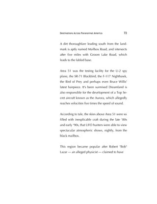 Destinations Across Paranormal America 72
A dirt thoroughfare leading south from the land-
mark is aptly named Mailbox Road, and intersects
after ﬁve miles with Groom Lake Road, which
leads to the fabled base.
Area 51 was the testing facility for the U-2 spy
plane, the SR-71 Blackbird, the F-117 Nighthawk,
the Bird of Prey and perhaps even Bruce Willis'
latest hairpiece. It's been surmised Dreamland is
also responsible for the development of a Top Se-
cret aircraft known as the Aurora, which allegedly
reaches velocities ﬁve times the speed of sound.
According to tale, the skies above Area 51 were so
ﬁlled with inexplicable craft during the late '80s
and early '90s, that UFO hunters were able to view
spectacular atmospheric shows, nightly, from the
black mailbox.
This region became popular after Robert "Bob"
Lazar — an alleged physicist — claimed to have
 