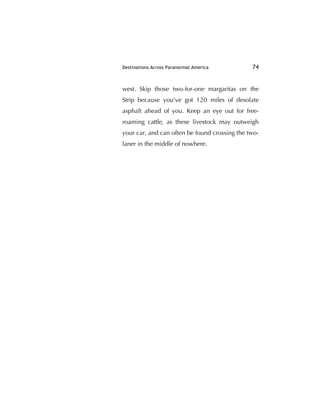 Destinations Across Paranormal America 74
west. Skip those two-for-one margaritas on the
Strip because you've got 120 miles of desolate
asphalt ahead of you. Keep an eye out for free-
roaming cattle, as these livestock may outweigh
your car, and can often be found crossing the two-
laner in the middle of nowhere.
 
