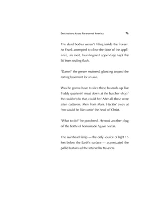 Destinations Across Paranormal America 76
The dead bodies weren’t ﬁtting inside the freezer.
As Frank attempted to close the door of the appli-
ance, an inert, four-ﬁngered appendage kept the
lid from sealing ﬂush.
"Damn!" the geezer muttered, glancing around the
rotting basement for an axe.
Was he gonna have to slice these bastards up like
Teddy quarterin' meat down at the butcher shop?
He couldn't do that, could he? After all, these were
alien cadavers. Men from Mars. Hackin' away at
‘em would be like cuttin' the head off Christ.
"What to do?" he pondered. He took another plug
off the bottle of homemade Agave nectar.
The overhead lamp — the only source of light 15
feet below the Earth's surface — accentuated the
pallid features of the interstellar travelers.
 