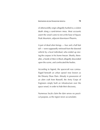 Destinations Across Paranormal America 78
of otherworldly origin allegedly hurtled to a violent
death along a sand-strewn mesa. Most accounts
assert the vessel came to rest at the base of Squaw
Peak Mountain, adjacent downtown Phoenix.
A pair of dead alien beings — four and a half feet
tall — were supposedly retrieved from the downed
vehicle by a local individual, who ended up stor-
ing the corpses in his home freezer. Shortly, there-
after, a horde of Men in Black allegedly descended
upon the scene, and conﬁscated the bodies.
According to legend, the spacecraft was camou-
ﬂaged beneath an urban sprawl now known as
the Dreamy Draw Dam. Already in possession of
an alien craft from Roswell, the Army Corps of
Engineers simply built an infrastructure over the
space vessel, in order to hide their discovery.
Numerous locals claim the dam serves no practi-
cal purpose, as the region never accumulates
 