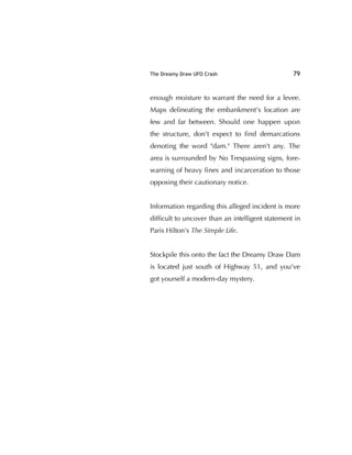 The Dreamy Draw UFO Crash 79
enough moisture to warrant the need for a levee.
Maps delineating the embankment's location are
few and far between. Should one happen upon
the structure, don't expect to ﬁnd demarcations
denoting the word "dam." There aren't any. The
area is surrounded by No Trespassing signs, fore-
warning of heavy ﬁnes and incarceration to those
opposing their cautionary notice.
Information regarding this alleged incident is more
difﬁcult to uncover than an intelligent statement in
Paris Hilton's The Simple Life.
Stockpile this onto the fact the Dreamy Draw Dam
is located just south of Highway 51, and you've
got yourself a modern-day mystery.
 
