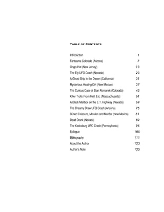 Table of Contents
Introduction 1
Fantasma Colorado (Arizona) 7
Ong's Hat (New Jersey) 13
The Ely UFO Crash (Nevada) 23
A Ghost Ship in the Desert (California) 31
Mysterious Healing Dirt (New Mexico) 37
The Curious Case of Stan Romanek (Colorado) 43
Killer Trolls From Hell, Etc. (Massachusetts) 61
A Black Mailbox on the E.T. Highway (Nevada) 69
The Dreamy Draw UFO Crash (Arizona) 75
Buried Treasure, Missiles and Murder (New Mexico) 81
Dead Drunk (Nevada) 89
The Kecksburg UFO Crash (Pennsylvania) 95
Epilogue 105
Bibliography 111
About the Author 123
Author’s Note 125
 