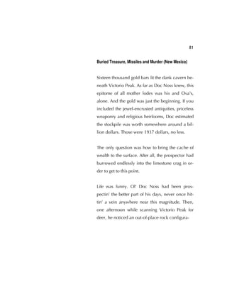 81
Buried Treasure, Missiles and Murder (New Mexico)
Sixteen thousand gold bars lit the dank cavern be-
neath Victorio Peak. As far as Doc Noss knew, this
epitome of all mother lodes was his and Ova's,
alone. And the gold was just the beginning. If you
included the jewel-encrusted antiquities, priceless
weaponry and religious heirlooms, Doc estimated
the stockpile was worth somewhere around a bil-
lion dollars. Those were 1937 dollars, no less.
The only question was how to bring the cache of
wealth to the surface. After all, the prospector had
burrowed endlessly into the limestone crag in or-
der to get to this point.
Life was funny. Ol' Doc Noss had been pros-
pectin’ the better part of his days, never once hit-
tin’ a vein anywhere near this magnitude. Then,
one afternoon while scanning Victorio Peak for
deer, he noticed an out-of-place rock conﬁgura-
 