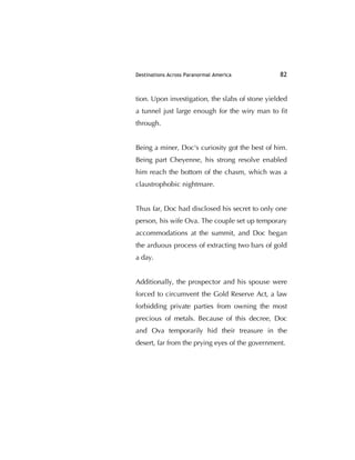 Destinations Across Paranormal America 82
tion. Upon investigation, the slabs of stone yielded
a tunnel just large enough for the wiry man to ﬁt
through.
Being a miner, Doc's curiosity got the best of him.
Being part Cheyenne, his strong resolve enabled
him reach the bottom of the chasm, which was a
claustrophobic nightmare.
Thus far, Doc had disclosed his secret to only one
person, his wife Ova. The couple set up temporary
accommodations at the summit, and Doc began
the arduous process of extracting two bars of gold
a day.
Additionally, the prospector and his spouse were
forced to circumvent the Gold Reserve Act, a law
forbidding private parties from owning the most
precious of metals. Because of this decree, Doc
and Ova temporarily hid their treasure in the
desert, far from the prying eyes of the government.
 