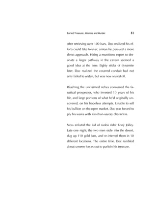 Buried Treasure, Missiles and Murder 83
After retrieving over 100 bars, Doc realized his ef-
forts could take forever, unless he pursued a more
direct approach. Hiring a munitions expert to det-
onate a larger pathway in the cavern seemed a
good idea at the time. Eighty sticks of dynamite
later, Doc realized the covered conduit had not
only failed to widen, but was now sealed off.
Reaching the unclaimed riches consumed the fa-
natical prospector, who invested 10 years of his
life, and large portions of what he'd originally un-
covered, on his hopeless attempts. Unable to sell
his bullion on the open market, Doc was forced to
ply his wares with less-than-savory characters.
Noss enlisted the aid of rodeo rider Tony Jolley.
Late one night, the two men stole into the desert,
dug up 110 gold bars, and re-interred them in 10
different locations. The entire time, Doc rambled
about unseen forces out to purloin his treasure.
 