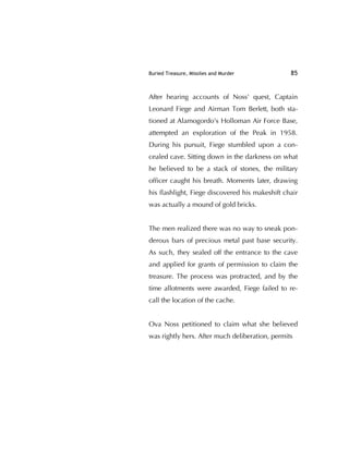 Buried Treasure, Missiles and Murder 85
After hearing accounts of Noss' quest, Captain
Leonard Fiege and Airman Tom Berlett, both sta-
tioned at Alamogordo's Holloman Air Force Base,
attempted an exploration of the Peak in 1958.
During his pursuit, Fiege stumbled upon a con-
cealed cave. Sitting down in the darkness on what
he believed to be a stack of stones, the military
ofﬁcer caught his breath. Moments later, drawing
his ﬂashlight, Fiege discovered his makeshift chair
was actually a mound of gold bricks.
The men realized there was no way to sneak pon-
derous bars of precious metal past base security.
As such, they sealed off the entrance to the cave
and applied for grants of permission to claim the
treasure. The process was protracted, and by the
time allotments were awarded, Fiege failed to re-
call the location of the cache.
Ova Noss petitioned to claim what she believed
was rightly hers. After much deliberation, permits
 