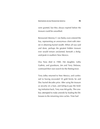 Destinations Across Paranormal America 86
were granted, but they always expired before the
treasure could be unearthed.
Renowned Attorney F. Lee Bailey even entered the
fray, representing an anonymous client with inter-
est in obtaining buried wealth. When all was said
and done, perhaps the greatest hidden treasure
ever would remain unclaimed, beneath a disﬁg-
ured peak in southern New Mexico.
Ova Noss died in 1980. Her daughter, Letha
Guthrie, and grandsons, Jim and Terry Delonas,
continued their own search for the ﬂeeting trove.
Tony Jolley returned to New Mexico, and confes-
sed to having excavated 10 gold bricks he and
Doc buried decades prior. After using the treasure
as security on a loan, and failing to pay the lend-
ing institution back, Tony now felt guilty. The cow-
boy attempted to make amends by leading the De-
lonases to the remaining nine caches. Time had
 