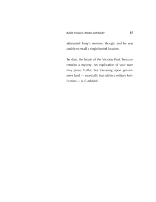 Buried Treasure, Missiles and Murder 87
attenuated Tony's memory, though, and he was
unable to recall a single buried location.
To date, the locale of the Victorio Peak Treasure
remains a mystery. An exploration of your own
may prove fruitful, but traversing upon govern-
ment land — especially that within a military forti-
ﬁcation — is ill-advised.
 
