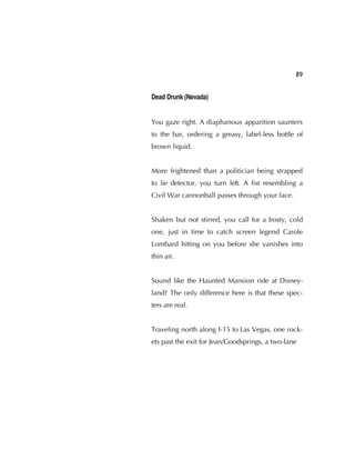 89
Dead Drunk (Nevada)
You gaze right. A diaphanous apparition saunters
to the bar, ordering a greasy, label-less bottle of
brown liquid.
More frightened than a politician being strapped
to lie detector, you turn left. A ﬁst resembling a
Civil War cannonball passes through your face.
Shaken but not stirred, you call for a frosty, cold
one, just in time to catch screen legend Carole
Lombard hitting on you before she vanishes into
thin air.
Sound like the Haunted Mansion ride at Disney-
land? The only difference here is that these spec-
ters are real.
Traveling north along I-15 to Las Vegas, one rock-
ets past the exit for Jean/Goodsprings, a two-lane
 