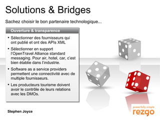 Solutions & Bridges Sachez choisir le bon partenaire technologique... Ouverture & transparence Sélectionner des fournisseurs qui ont publié et ont des APIs XML Sélectionner en support l’OpenTravel Alliance standard messaging. Pour air, hotel, car, c’est bien établie dans l’industrie. Software as a service providers permettent une connectivité avec de multiple fournisseurs. Les producteurs tourisme doivent avoir le contrôle de leurs relations avec les DMOs. Stephen Joyce 