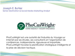 PhoCusWright est une autorité de l'industrie du Voyage sur Internet par ses études, ses consultants et l’organisation de conférences. Indépendante, rigoureuse et impartiale, PhoCusWright favorise la planification stratégique intelligente et la prise de décision tactique.   Joseph E. Buhler Senior Destination & Social Media Marketing Analyst 