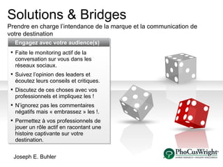 Solutions & Bridges Prendre en charge l’intendance de la marque et la communication de votre destination   Engag ez   avec votre  audience(s) Faite le monitoring actif de la conversation sur vous dans les réseaux sociaux . Suivez l’opinion des leaders et écoutez leurs conseils et critiques . Discu tez de ces choses avec vos professionnels et impliquez les ! N’ignorez pas les commentaires négatifs mais « embrassez » les ! . Permettez à vos professionnels de jouer un rôle actif en racontant une histoire captivante sur votre destination . Joseph E. Buhler 