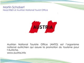 Martin Schobert Head R&D at Austrian National Tourist Office   Austrian National Touriste Office (ANTO) est l’organisme national autrichien qui assure la promotion du tourisme pour l’Autriche.  www.austria.info 