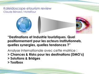 Kaleidoscope etourism review Claude Bénard / HoteliTour “ Destinations et Industrie touristiques. Quel positionnement pour les acteurs institutionnels, quelles synergies, quelles tendances ?”   Analyse internationale avec cette matrice : > Chances & Risks pour les destinations (DMO’s) > Solutions & Bridges > Toolbox 