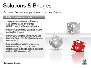 Solutions & Bridges Contenu  Premium  en partenariat avec des réseaux Intégration transparente Intégration du contenu Premium des DMO’s dans différentes plateformes et différents réseaux. >  Mixte entre contenu éditorial et  user generated content Le contenu original des DM O ’s est important pour les fonctionnalités de ces réseaux. Les utilisateurs voient le contenu comme utile, up do date, pas comme une publicité et ceci dans un cadre ciblé.  (non-intrusi f ) Sebastian Henzel 