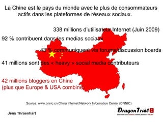 Jens Thraenhart 338 millions d’utilisateur Internet (Juin 2009) 92 % contribuent dans les medias sociaux 43 % communiquent via forums/discussion boards 41 millions sont des « heavy » social media contributeurs 42 millions bloggers en Chine (plus que Europe & USA combiné) La Chine est le pays du monde avec le plus de consommateurs  actifs dans les plateformes de réseaux sociaux. Source: www.cnnic.cn China Internet Network Information Center (CNNIC)   
