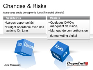 Chances & Risks Avez-vous envie de capter le lucratif marché chinois? Chances Chances Risks Risks Risks Chances Opportunités Larges opportunités .  Budget abordable avec des actions On Line . Menaces Quelques DMO’s manquent de vision. .  Manque de compréhension du marketing digital Jens Thraenhart 