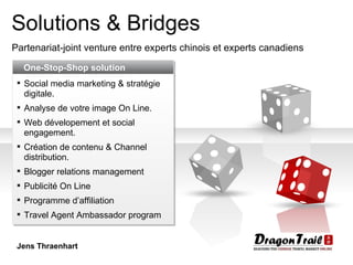 Solutions & Bridges Partenariat-joint venture entre experts chinois et experts canadiens One-Stop-Shop solution Social media marketing & stratégie digitale .  Analyse de votre image On Line . Web dévelopement et social engagement . Création de contenu & Channel distribution . Blogger relations management Publicité On Line Programme d’affiliation Travel Agent Ambassador program Jens Thraenhart 