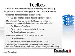 Toolbox La mise en œuvre de stratégies marketing novatrices qui s'appuient sur des technologies et des nouveaux médias   Présence dans les medias sociaux chinois Du grand portail au site de niches (longue traine) Marketing d’influence auprès de bloggers chinois pour expérimenter vos produits & services et faire parler d’eux. Ex: Bloggers Fam Trips Ex: connections avec celebrity bloggers Ex: Syndication de messages Outils d’engagement dans les médias sociaux Ex: Widget dédié EX: dévelopement de communautés On Line Technologies propriétaires (eLearning, Meta Search, Trip Planner, plateforme de syndication, outils d’analyse & reporting) Jens Thraenhart 