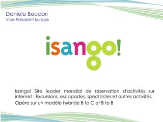 Daniele Beccari Vice Président Europe   Isango! Site leader mondial de réservation d'activités sur internet : Excursions, escapades, spectacles et autres activités.  Opère sur un modèle hybride B to C et B to B   