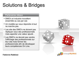 Solutions & Bridges Partenaires idéaux DMO's et industrie travaillent ensemble au cas par cas Un modèle qui veux répondre à tout ne marche pas. Les site des DMO’s ne doivent pas répliquer ceux des professionnels mais apporter une valeur ajouté  . Les DMO’s ne devrait pas vendre l’affichage des professionnels sur leur site mais former les professionnels afin de développer leurs compétences On Line. Fabienne Rabbiosi 