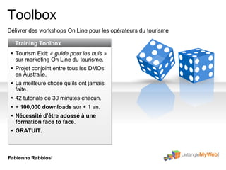 Toolbox Délivrer des workshops On Line pour les opérateurs du tourisme Training Toolbox Tourism Ekit:  « guide pour les nuls »  sur marketing On Line du tourisme .  Projet conjoint entre tous les DMOs en Australie . La meilleure chose qu’ils ont jamais faite . 42 tutorials de 30 minutes chacun . +  100,000 downloads  sur + 1 an. Nécessité d’être adossé à une formation face to face . GRATUIT . Fabienne Rabbiosi 