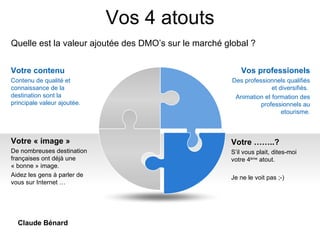 Vos 4 atouts Quelle est la valeur ajoutée des DMO’s sur le marché global ? Vos professionels Des professionnels qualifiés et diversifiés.  Animation et formation des professionnels au etourisme. Votre « image » De nombreuses destination françaises ont déjà une « bonne » image. Aidez les gens à parler de vous sur Internet … Votre contenu Contenu de qualité et connaissance de la destination sont la principale valeur ajoutée.   Votre ……..?  S’il vous plait, dites-moi votre 4 ème  atout.  Je ne le voit pas ;-)   Claude Bénard 