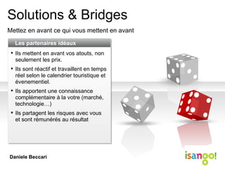 Solutions & Bridges Mettez en avant ce qui vous mettent en avant Les partenaires idéaux Ils mettent en avant vos atouts, non seulement les prix. Ils sont réactif et travaillent en temps réel selon le calendrier touristique et évenementiel. Ils apportent une connaissance complémentaire à la votre (marché, technologie…) Ils partagent les risques avec vous et sont rémunérés au résultat Daniele Beccari 