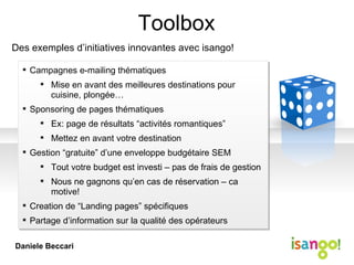 Toolbox Des exemples d’initiatives innovantes avec isango! Campagnes e-mailing thématiques Mise en avant des meilleures destinations pour cuisine, plongée… Sponsoring de pages thématiques Ex: page de résultats “activités romantiques” Mettez en avant votre destination Gestion “gratuite” d’une enveloppe budgétaire SEM Tout votre budget est investi – pas de frais de gestion Nous ne gagnons qu’en cas de réservation – ca motive! Creation de “Landing pages” spécifiques Partage d’information sur la qualité des opérateurs Daniele Beccari 