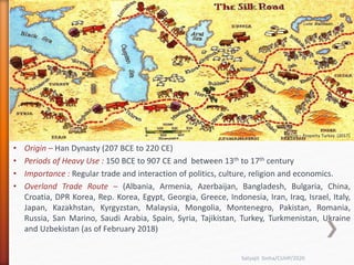 • Origin – Han Dynasty (207 BCE to 220 CE)
• Periods of Heavy Use : 150 BCE to 907 CE and between 13th to 17th century
• Importance : Regular trade and interaction of politics, culture, religion and economics.
• Overland Trade Route – (Albania, Armenia, Azerbaijan, Bangladesh, Bulgaria, China,
Croatia, DPR Korea, Rep. Korea, Egypt, Georgia, Greece, Indonesia, Iran, Iraq, Israel, Italy,
Japan, Kazakhstan, Kyrgyzstan, Malaysia, Mongolia, Montenegro, Pakistan, Romania,
Russia, San Marino, Saudi Arabia, Spain, Syria, Tajikistan, Turkey, Turkmenistan, Ukraine
and Uzbekistan (as of February 2018)
Source – China Guide(2019)
Satyajit Sinha/CUHP/2020
Source – Property Turkey (2017)
 