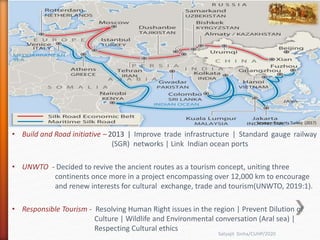 Source – Property Turkey (2017)
• Build and Road initiative – 2013 | Improve trade infrastructure | Standard gauge railway
(SGR) networks | Link Indian ocean ports
• UNWTO - Decided to revive the ancient routes as a tourism concept, uniting three
continents once more in a project encompassing over 12,000 km to encourage
and renew interests for cultural exchange, trade and tourism(UNWTO, 2019:1).
• Responsible Tourism - Resolving Human Right issues in the region | Prevent Dilution of
Culture | Wildlife and Environmental conversation (Aral sea) |
Respecting Cultural ethics
Satyajit Sinha/CUHP/2020
 