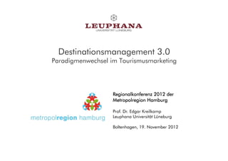 Destinationsmanagement 3.0
Paradigmenwechsel im Tourismusmarketing




                   Regionalkonferenz 2012 der
                   Metropolregion Hamburg

                   Prof. Dr. Edgar Kreilkamp
                   Leuphana Universität Lüneburg

                   Boltenhagen, 19. November 2012
 