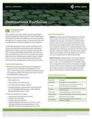 Destinations Portfolios 
Specialty Strategies Recap 
Defensive strategies gained 0.8% (Qualifi ed) and 0.9% (Tax-able) 
in August, and now are up 3.8% (Qualifi ed) and 4.4% 
(Taxable) so far this year. The portfolio is well positioned to 
protect if rates were to rise, but also to participate in bond 
rallies like we have experienced this year. Positive contribu-tors 
included our allocation to U.S. equities and equity-orient-ed 
absolute return strategies, as well as our core fi xed income 
allocation. Detractors included our allocation to low volatility 
fi xed income strategies, which fully hedge interest rate risk 
and could not keep up with the fi xed income indexes. 
Balanced Income strategies gained 1.7% in August. Balanced 
Income continues to be our strongest performing strategy 
year-to-date, up 7.0% (Qualifi ed) and 7.3% (Taxable), helped 
by the strong performance of yield-oriented equity strategies 
and real assets. However, Balanced Income trailed the Moder-ate 
strategy in August as income equity lagged total return 
equity by a small margin, and growth outperformed value. 
Current Positioning Summary 
Allocation Decision Current Bias 
Overall Risk Overweight 
Global Equity Overweight U.S. versus international 
U.S. Equity 
Overweight large cap at the expense of small cap; 
growth bias; equity income allocation 
Int’l Equity 
Underweight developed; EM overweight concentrated 
in frontier markets 
Fixed Income Emphasize MBS, global credit, short duration 
Absolute Return Credit-oriented strategies, closed-end funds, event driven 
Real Assets Global natural resource equities 
Private Equity 
Listed private equity allocation in moderate to 
aggressive strategies 
MONTHLY COMMENTARY 
PORTFOLIO REVIEW 
AUGUST 2014 
After a lackluster July, equity markets continued to grind higher in 
August while global bond yields fell. Markets shook off elevated geopo-litical 
tensions in Ukraine and the Middle East, and focused on stronger 
earnings from U.S. companies, better U.S. macroeconomic data, and 
the anticipation that central banks globally will remain supportive. 
The S&P 500 Index gained 4% and crossed the 2000 level for the 
fi rst time. Developed international equity markets meaningfully 
lagged the U.S. in August, in part due to weaker currencies. How-ever, 
emerging market equities posted another solid month and, 
after a very weak start to the year, are now ahead of U.S. equities. 
Global fi xed income rallied along with equities in August. The yield 
on the 10-year U.S. Treasury note fell 22 basis points to 2.34%, 
which is still above sovereign yields in Japan and most of Europe. 
Traditional Strategies Recap 
Destinations portfolios gained between 3.2% (Aggressive 
Equity) and 1.4% (Conservative), with Moderate up 2.1%. 
Year-to-date through August, portfolios have gained between 
6.9% (Aggressive Equity) and 4.8% (Conservative), with the 
qualifi ed Moderate strategy up 5.7%. 
Positive contributors to performance: 
Overweight to risk 
Underweight to international equity 
International equity manager selection 
Individual strategies: Columbia Select Large Cap Growth 
(+5.7%), RidgeWorth Mid Cap Value (+5.0%), Wasatch 
International Opportunities (+1.9%) 
Performance detractors included: 
Fixed income positioning (short duration) 
Absolute return allocation 
Listed private equity allocation 
Individual strategies: Driehaus Active Income (-0.3%), 
JPMorgan Strategic Income Opportunities (+0.0%), 
Wasatch Frontier Emerging Small Countries (+0.0%) 
For use in a one-on-one presentation with Brinker Capital Destinations Advisors and clients. BrinkerCapital.com 800.333.4573 Brinker Capital Inc., A Registered Investment Advisor 
The views expressed by Brinker Capital are for informational purposes only. Asset allocation does not assure a profi t or protection against loss. Investing in any investment vehicle carries risk, including the 
possible loss of principal, and there can be no assurance that any investment strategy will provide positive performance over a period of time. The asset classes and/or investment strategies described in this 
publication may not be suitable for all investors. Investment decisions should be made based on the investor’s specifi c fi nancial needs and objectives, goals, time horizon, tax liability, and risk tolerance. When 
investing in managed accounts and wrap accounts, there may be additional fees and expenses added onto the fees of the underlying investment products. 
 
