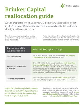 Brinker Capital
reallocation guide
As the Department of Labor (DOL) Fiduciary Rule takes effect
in 2017, Brinker Capital embraces the opportunity for industry
clarity and transparency.
The rule is extensive and complex, requiring
comprehensive interpretation by organizations
across the industry.
For financial advisor use only
At the highest level, Brinker Capital is taking steps to
maintain compliance with the DOL Fiduciary Rule and
continue to serve our financial advisors and investors.
In April 2017, Brinker Capital will reallocate
Destinations mutual fund portfolios to a
series of institutional class sub-advised
multi-manager mutual funds.
Fiduciary oversight
Advise in the best interest
of investors
Fair and transparent fees
For 30 years, Brinker Capital has acknowledged our fiduciary
responsibility, in writing, under ERISA 3(38).
Since 1987, Brinker Capital has adhered to our multi-asset class
investment philosophy. This belief in the value of meaningful
diversification is the foundation for all of our investment solutions.
This includes risk-based models, income-oriented solutions and
absolute return strategies, all designed to help investors achieve
better outcomes based on their personal goals.
Brinker Capital will transition to a level fee structure that pro-
vides a simplified pricing schedule for our advice and service.
What Brinker Capital is doing?
Key elements of the
DOL Fiduciary Rule
The objectives and portfolio management team of all
of the Destinations portfolios remain unchanged. This
sub-advised mutual fund structure will provide a more
cost-effective solution for our investors with a level fee
structure that is aligned with the DOL Fiduciary Rule.
 