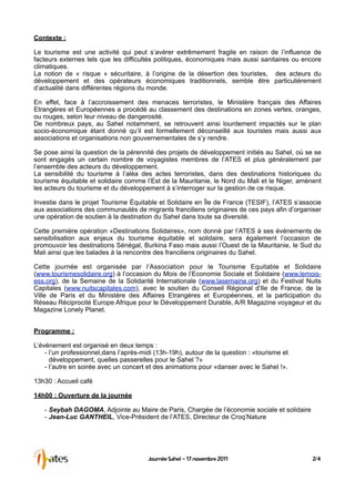 Contexte :

Le tourisme est une activité qui peut s’avérer extrêmement fragile en raison de l’influence de
facteurs externes tels que les difficultés politiques, économiques mais aussi sanitaires ou encore
climatiques.
La notion de « risque » sécuritaire, à l’origine de la désertion des touristes, des acteurs du
développement et des opérateurs économiques traditionnels, semble être particulièrement
d’actualité dans différentes régions du monde.

En effet, face à l’accroissement des menaces terroristes, le Ministère français des Affaires
Etrangères et Européennes a procédé au classement des destinations en zones vertes, oranges,
ou rouges, selon leur niveau de dangerosité.
De nombreux pays, au Sahel notamment, se retrouvent ainsi lourdement impactés sur le plan
socio-économique étant donné qu’il est formellement déconseillé aux touristes mais aussi aux
associations et organisations non gouvernementales de s’y rendre.

Se pose ainsi la question de la pérennité des projets de développement initiés au Sahel, où se se
sont engagés un certain nombre de voyagistes membres de l’ATES et plus généralement par
l’ensemble des acteurs du développement.
La sensibilité du tourisme à l’aléa des actes terroristes, dans des destinations historiques du
tourisme équitable et solidaire comme l’Est de la Mauritanie, le Nord du Mali et le Niger, amènent
les acteurs du tourisme et du développement à s’interroger sur la gestion de ce risque.

Investie dans le projet Tourisme Équitable et Solidaire en Île de France (TESIF), l’ATES s’associe
aux associations des communautés de migrants franciliens originaires de ces pays afin d’organiser
une opération de soutien à la destination du Sahel dans toute sa diversité.

Cette première opération «Destinations Solidaires», nom donné par l’ATES à ses événements de
sensibilisation aux enjeux du tourisme équitable et solidaire, sera également l’occasion de
promouvoir les destinations Sénégal, Burkina Faso mais aussi l’Ouest de la Mauritanie, le Sud du
Mali ainsi que les balades à la rencontre des franciliens originaires du Sahel.

Cette journée est organisée par l’Association pour le Tourisme Equitable et Solidaire
(www.tourismesolidaire.org) à l’occasion du Mois de l’Economie Sociale et Solidaire (www.lemois-
ess.org), de la Semaine de la Solidarité Internationale (www.lasemaine.org) et du Festival Nuits
Capitales (www.nuitscapitales.com), avec le soutien du Conseil Régional d’Ile de France, de la
Ville de Paris et du Ministère des Affaires Etrangères et Européennes, et la participation du
Réseau Réciprocité Europe Afrique pour le Développement Durable, A/R Magazine voyageur et du
Magazine Lonely Planet.


Programme :

L’événement est organisé en deux temps :
    - l’un professionnel,dans l’après-midi (13h-19h), autour de la question : «tourisme et
      développement, quelles passerelles pour le Sahel ?»
    - l’autre en soirée avec un concert et des animations pour «danser avec le Sahel !».

13h30 : Accueil café

14h00 : Ouverture de la journée

   - Seybah DAGOMA, Adjointe au Maire de Paris, Chargée de l’économie sociale et solidaire
   - Jean-Luc GANTHEIL, Vice-Président de l’ATES, Directeur de Croq’Nature




                                        Journée Sahel - 17 novembre 2011                       2/4
 