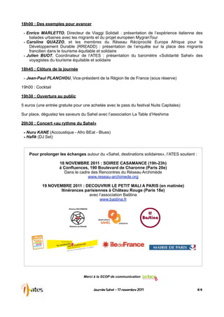 18h00 : Des exemples pour avancer

 - Enrico MARLETTO, Directeur de Viaggi Solidali : présentation de l’expérience italienne des
    balades urbaines avec les migrants et du projet européen MygranTour
 - Caroline QUAZZO, et les membres du Réseau Réciprocité Europe Afrique pour le
    Développement Durable (RREADD) : présentation de l’enquête sur la place des migrants
    francilien dans le tourisme équitable et solidaire
 - Julien BUOT, Coordinateur de l’ATES : présentation du baromètre «Solidarité Sahel» des
    voyagistes du tourisme équitable et solidaire

18h45 : Clôture de la journée

 - Jean-Paul PLANCHOU, Vice-président de la Région Ile de France (sous réserve)
19h00 : Cocktail

19h30 : Ouverture au public

5 euros (une entrée gratuite pour une achetée avec le pass du festival Nuits Capitales)

Sur place, dégustez les saveurs du Sahel avec l’association La Table d’Heshima

20h30 : Concert «au rythme du Sahel»

 - Nuru KANE (Accoustique - Afro BEat - Blues)
 - Hafik (DJ Set)


    Pour prolonger les échanges autour du «Sahel, destinations solidaires», l’ATES soutient :

                    18 NOVEMBRE 2011 : SOIREE CASAMANCE (19h-23h)
                    à Confluences, 190 Boulevard de Charonne (Paris 20e)
                      Dans le cadre des Rencontres du Réseau Archimède
                                  www.reseau-archimede.org

           19 NOVEMBRE 2011 : DECOUVRIR LE PETIT MALI A PARIS (en matinée)
                   Itinérances parisiennes à Château Rouge (Paris 18e)
                                 avec l’association Baština
                                       www.bastina.fr




                                  Merci à la SCOP de communication


                                       Journée Sahel - 17 novembre 2011                         4/4
 